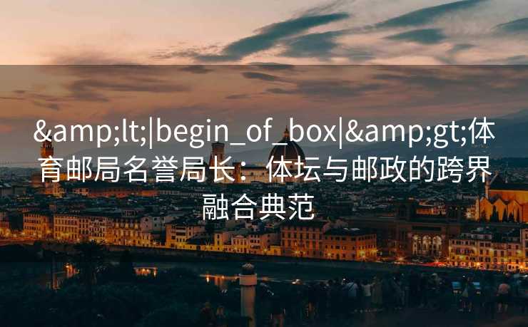 &lt;|begin_of_box|&gt;体育邮局名誉局长：体坛与邮政的跨界融合典范  